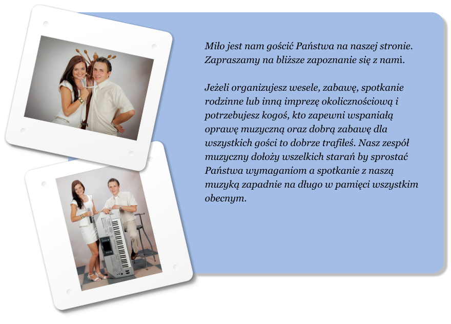 Mi�o jest nam go�ci� Pa�stwa na naszej stronie. Zapraszamy na bli�sze zapoznanie si� z nami.  Je�eli organizujesz wesele, zabaw�, spotkanie rodzinne lub inn� imprez� okoliczno�ciow� i potrzebujesz kogo�, kto zapewni wspania�� opraw� muzyczn� oraz dobr� zabaw� dla wszystkich go�ci to dobrze trafi�e�. Nasz zesp� muzyczny do�o�y wszelkich stara� by sprosta� Pa�stwa wymaganiom a spotkanie z nasz� muzyk� zapadnie na d�ugo w pami�ci wszystkim obecnym.